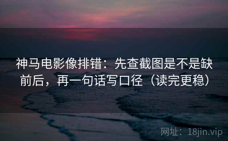 神马电影像排错：先查截图是不是缺前后，再一句话写口径（读完更稳）