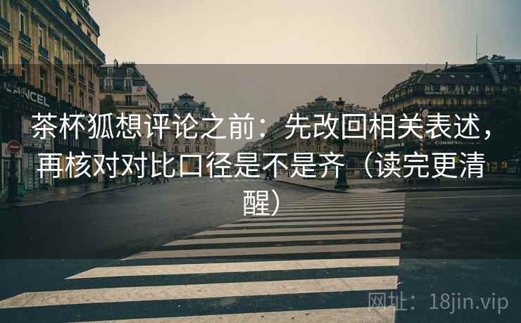 茶杯狐想评论之前：先改回相关表述，再核对对比口径是不是齐（读完更清醒）