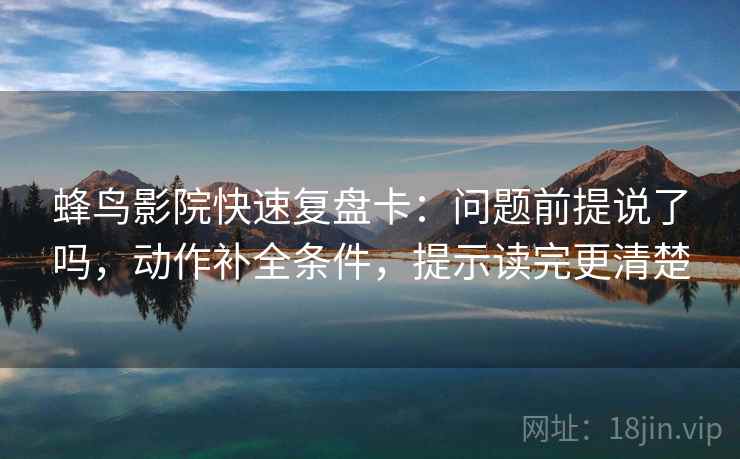 蜂鸟影院快速复盘卡：问题前提说了吗，动作补全条件，提示读完更清楚