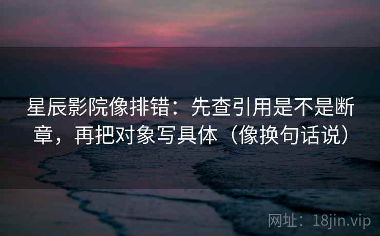星辰影院像排错：先查引用是不是断章，再把对象写具体（像换句话说）