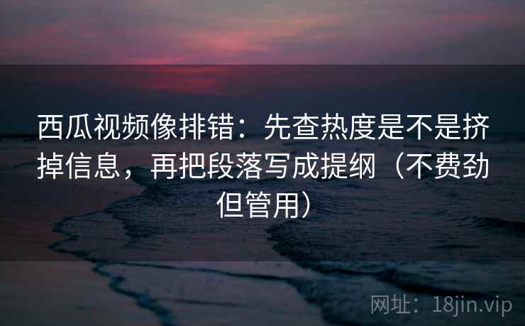 西瓜视频像排错:先查热度是不是挤掉信息,再把段落写成提纲(不费劲但管用)