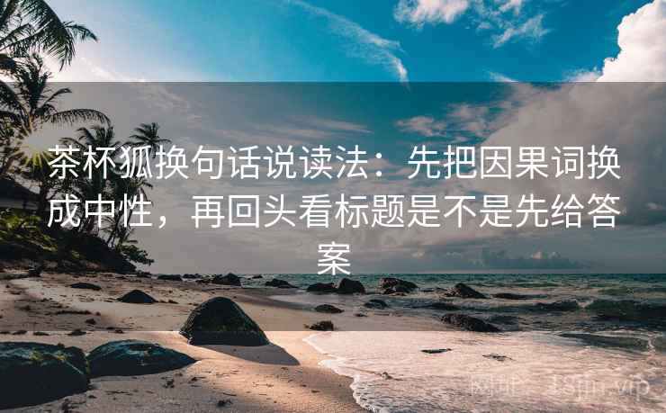 茶杯狐换句话说读法：先把因果词换成中性，再回头看标题是不是先给答案  第2张