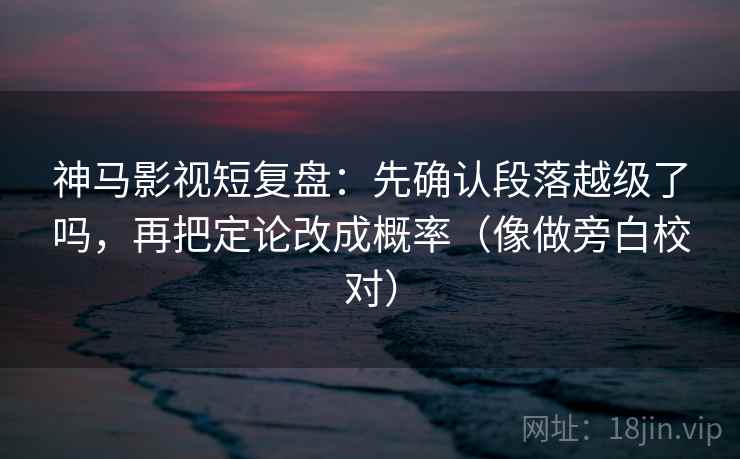 神马影视短复盘：先确认段落越级了吗，再把定论改成概率（像做旁白校对）  第2张