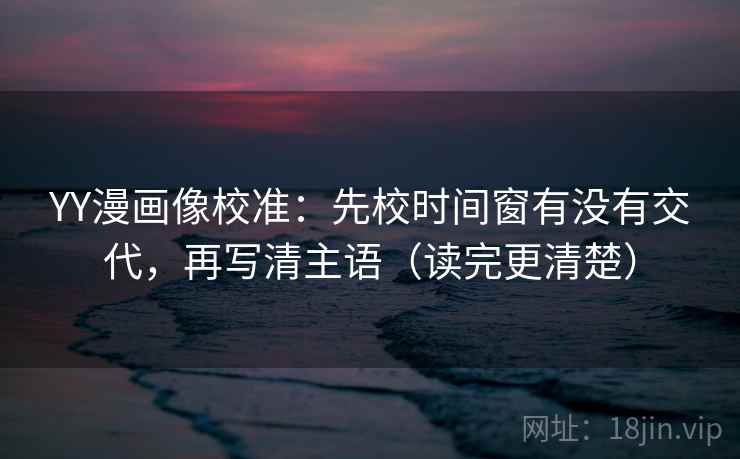 YY漫画像校准：先校时间窗有没有交代，再写清主语（读完更清楚）