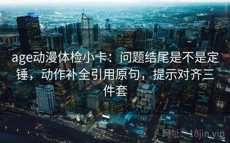 age动漫体检小卡:问题结尾是不是定锤,动作补全引用原句,提示对齐三件套