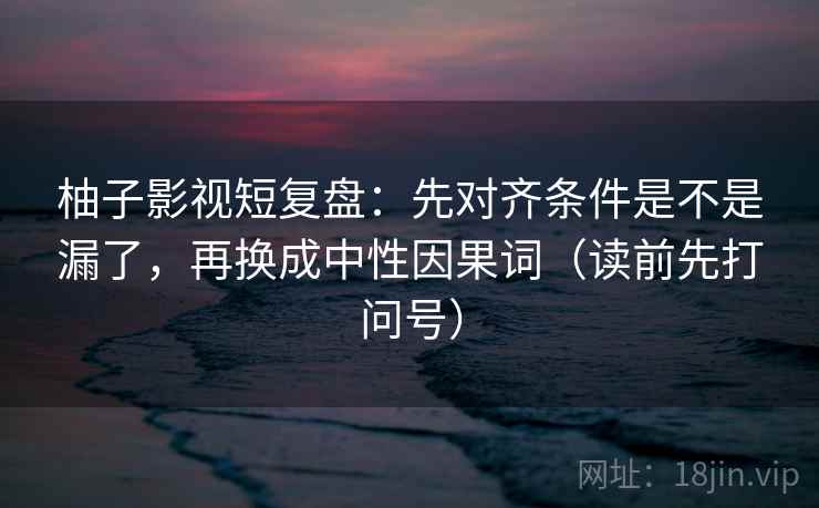 柚子影视短复盘：先对齐条件是不是漏了，再换成中性因果词（读前先打问号）