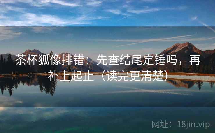 茶杯狐像排错:先查结尾定锤吗,再补上起止(读完更清楚)