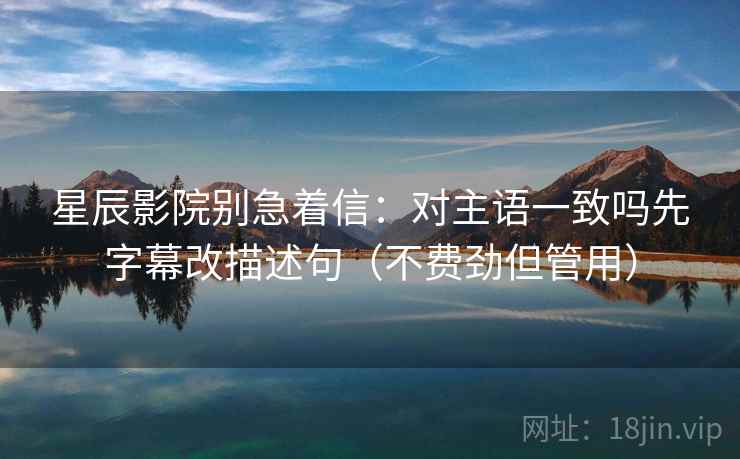 星辰影院别急着信：对主语一致吗先字幕改描述句（不费劲但管用）  第2张