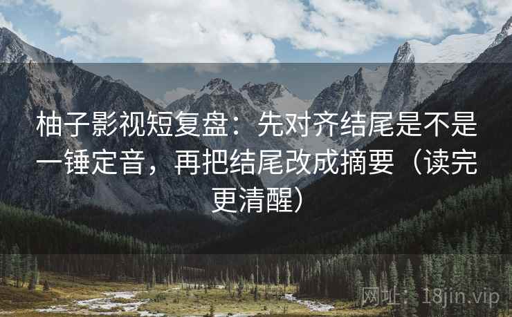 柚子影视短复盘：先对齐结尾是不是一锤定音，再把结尾改成摘要（读完更清醒）