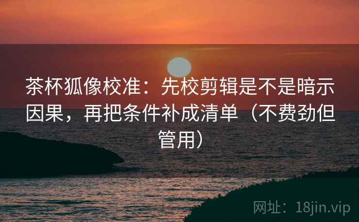 茶杯狐像校准:先校剪辑是不是暗示因果,再把条件补成清单(不费劲但管用)