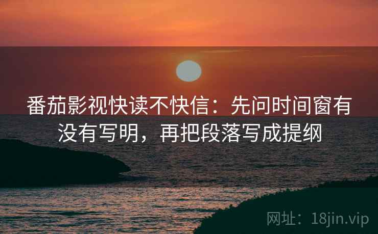 番茄影视快读不快信：先问时间窗有没有写明，再把段落写成提纲