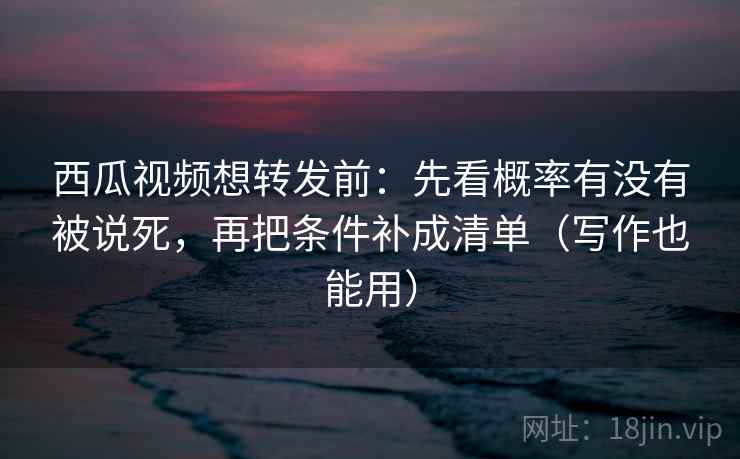 西瓜视频想转发前：先看概率有没有被说死，再把条件补成清单（写作也能用）