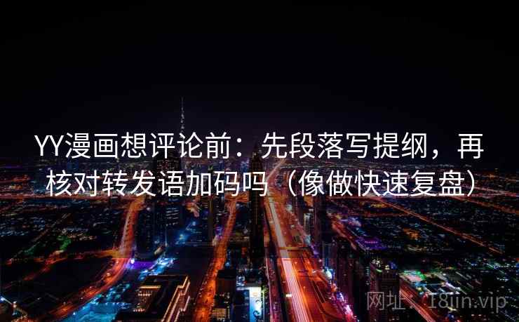 YY漫画想评论前：先段落写提纲，再核对转发语加码吗（像做快速复盘）