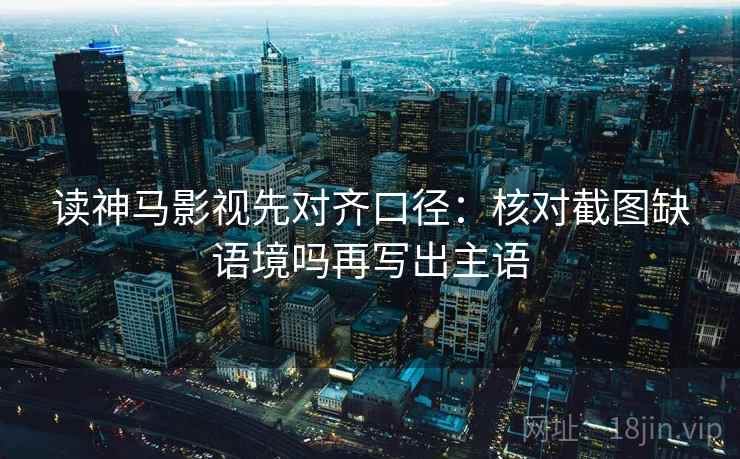 读神马影视先对齐口径：核对截图缺语境吗再写出主语  第2张