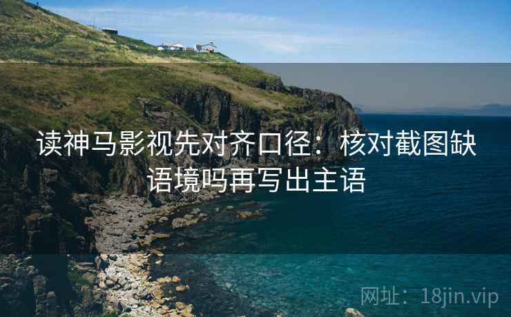 读神马影视先对齐口径：核对截图缺语境吗再写出主语