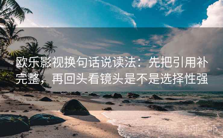 欧乐影视换句话说读法:先把引用补完整,再回头看镜头是不是选择性强