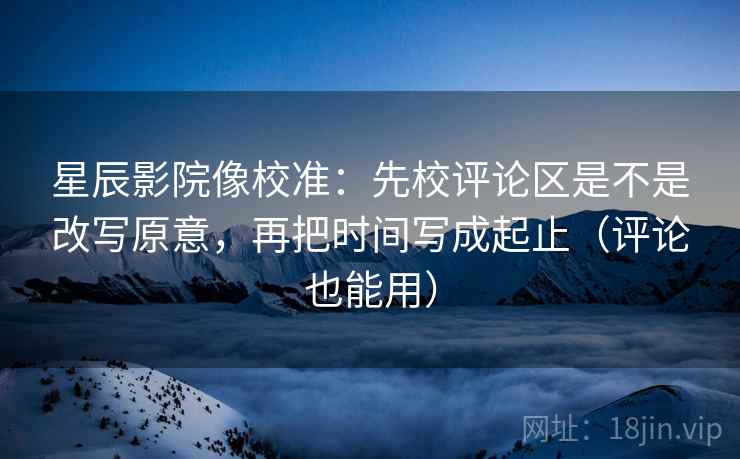 星辰影院像校准:先校评论区是不是改写原意,再把时间写成起止(评论也能用)
