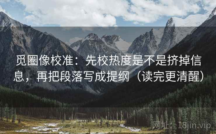 觅圈像校准:先校热度是不是挤掉信息,再把段落写成提纲(读完更清醒)