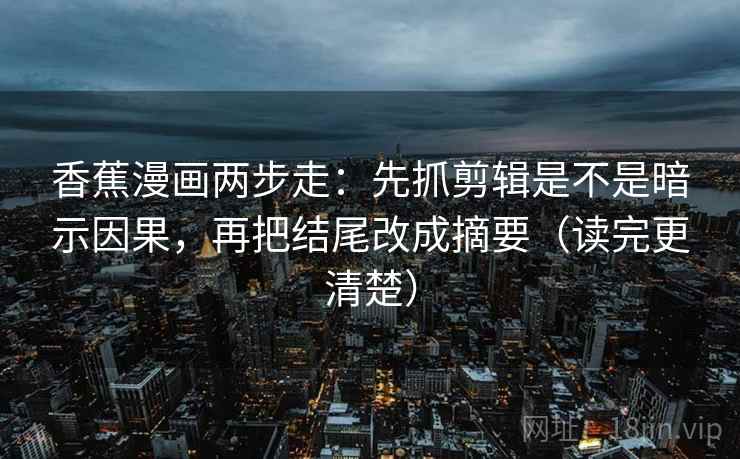 香蕉漫画两步走:先抓剪辑是不是暗示因果,再把结尾改成摘要(读完更清楚)
