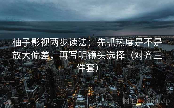 柚子影视两步读法:先抓热度是不是放大偏差,再写明镜头选择(对齐三件套)