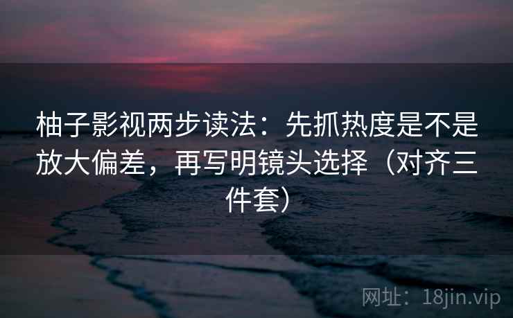 柚子影视两步读法：先抓热度是不是放大偏差，再写明镜头选择（对齐三件套）  第2张