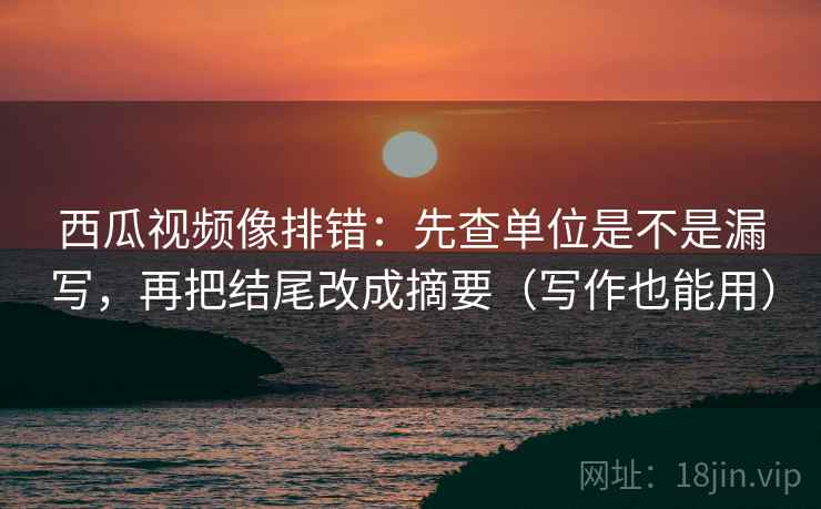 西瓜视频像排错:先查单位是不是漏写,再把结尾改成摘要(写作也能用)