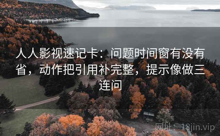 人人影视速记卡：问题时间窗有没有省，动作把引用补完整，提示像做三连问