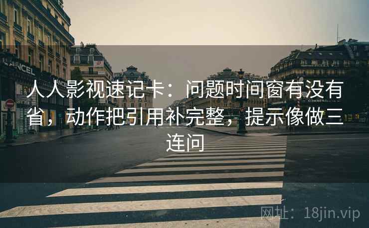 人人影视速记卡:问题时间窗有没有省,动作把引用补完整,提示像做三连问 第2张 人人影视速记卡:问题时间窗有没有省,动作把引用补完整,提示像做三连问 第2张