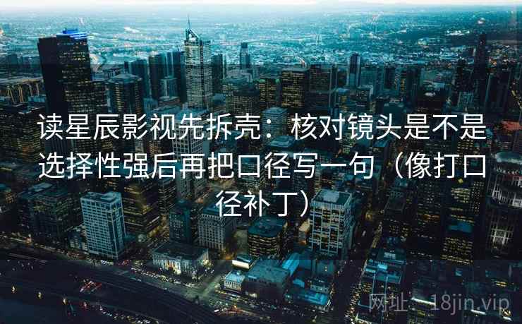 读星辰影视先拆壳：核对镜头是不是选择性强后再把口径写一句（像打口径补丁）