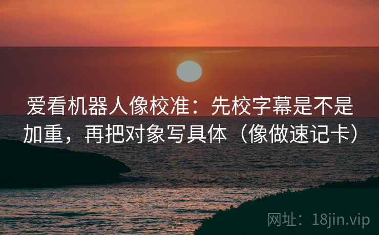 爱看机器人像校准：先校字幕是不是加重，再把对象写具体（像做速记卡）