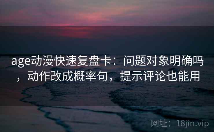 age动漫快速复盘卡:问题对象明确吗,动作改成概率句,提示评论也能用