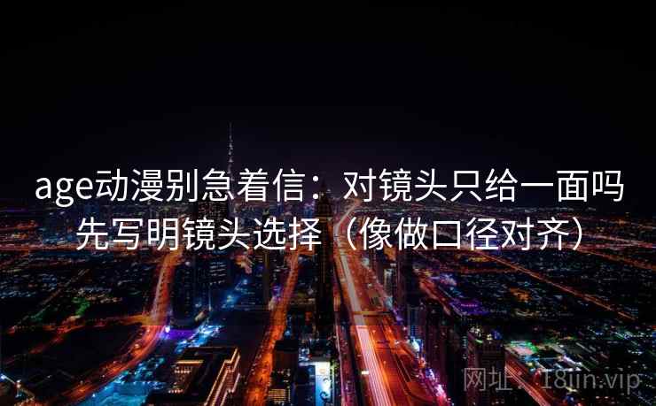 age动漫别急着信:对镜头只给一面吗先写明镜头选择(像做口径对齐) 第2张 age动漫别急着信:对镜头只给一面吗先写明镜头选择(像做口径对齐) 第2张