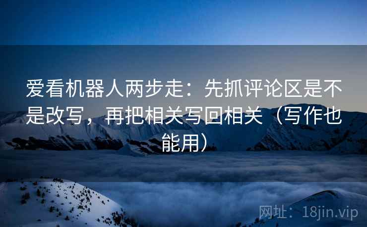 爱看机器人两步走:先抓评论区是不是改写,再把相关写回相关(写作也能用) 第2张 爱看机器人两步走:先抓评论区是不是改写,再把相关写回相关(写作也能用) 第2张