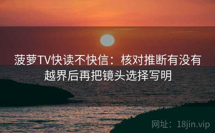 菠萝TV快读不快信:核对推断有没有越界后再把镜头选择写明 第2张 菠萝TV快读不快信:核对推断有没有越界后再把镜头选择写明 第2张