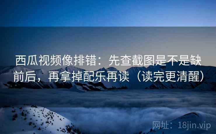 西瓜视频像排错：先查截图是不是缺前后，再拿掉配乐再读（读完更清醒）