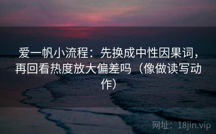 爱一帆小流程：先换成中性因果词，再回看热度放大偏差吗（像做读写动作）