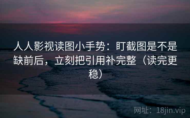 人人影视读图小手势：盯截图是不是缺前后，立刻把引用补完整（读完更稳）
