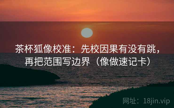 茶杯狐像校准：先校因果有没有跳，再把范围写边界（像做速记卡）