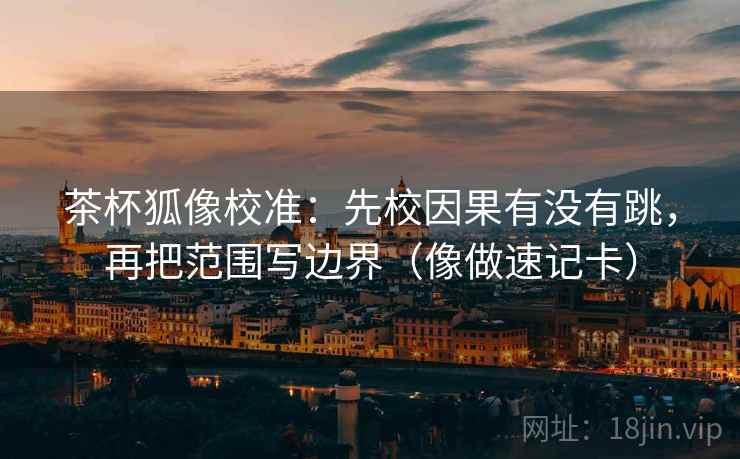 茶杯狐像校准：先校因果有没有跳，再把范围写边界（像做速记卡）  第2张