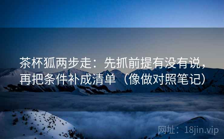 茶杯狐两步走:先抓前提有没有说,再把条件补成清单(像做对照笔记) 第2张 茶杯狐两步走:先抓前提有没有说,再把条件补成清单(像做对照笔记) 第2张