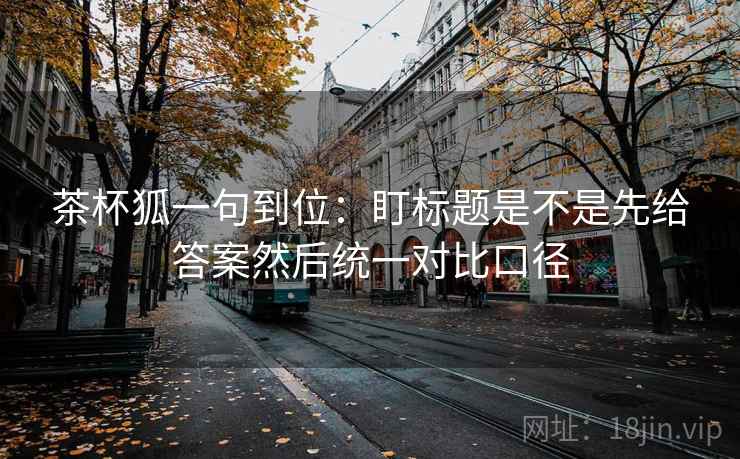茶杯狐一句到位:盯标题是不是先给答案然后统一对比口径 第2张 茶杯狐一句到位:盯标题是不是先给答案然后统一对比口径 第2张