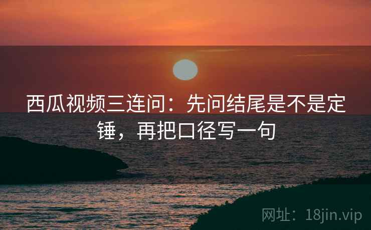 西瓜视频三连问：先问结尾是不是定锤，再把口径写一句