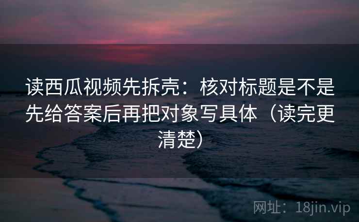 读西瓜视频先拆壳：核对标题是不是先给答案后再把对象写具体（读完更清楚）
